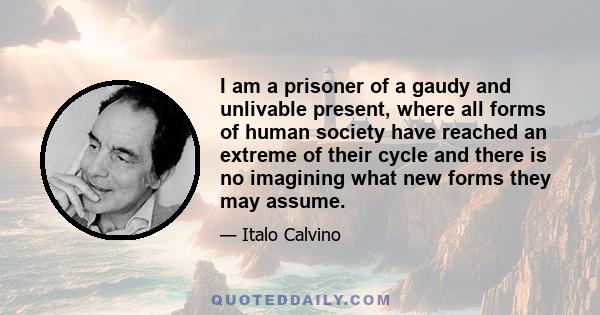 I am a prisoner of a gaudy and unlivable present, where all forms of human society have reached an extreme of their cycle and there is no imagining what new forms they may assume.