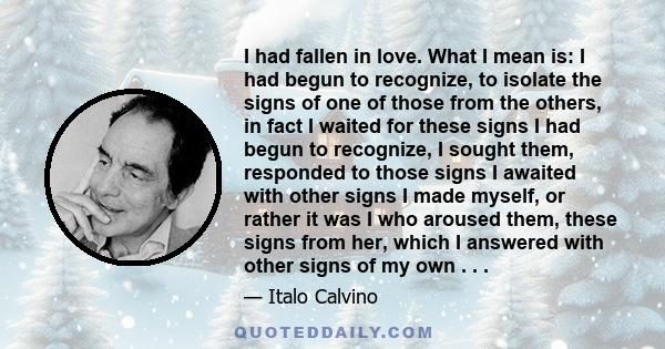 I had fallen in love. What I mean is: I had begun to recognize, to isolate the signs of one of those from the others, in fact I waited for these signs I had begun to recognize, I sought them, responded to those signs I