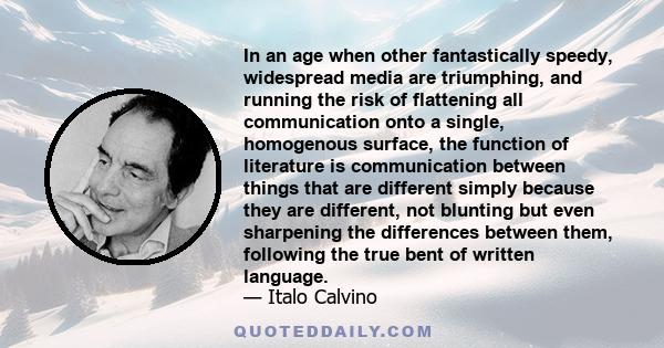 In an age when other fantastically speedy, widespread media are triumphing, and running the risk of flattening all communication onto a single, homogenous surface, the function of literature is communication between