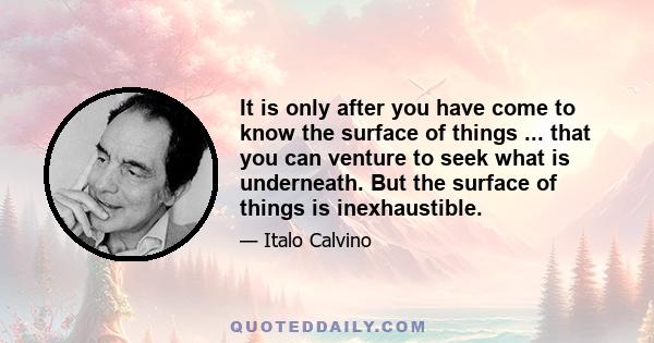 It is only after you have come to know the surface of things ... that you can venture to seek what is underneath. But the surface of things is inexhaustible.