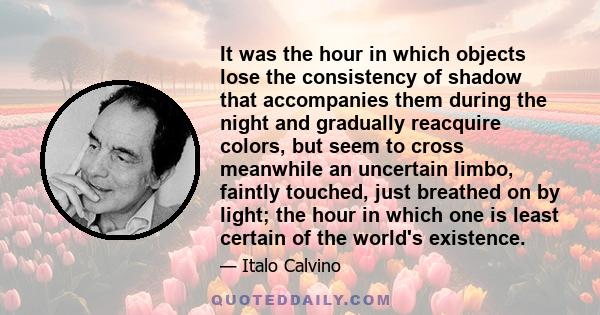 It was the hour in which objects lose the consistency of shadow that accompanies them during the night and gradually reacquire colors, but seem to cross meanwhile an uncertain limbo, faintly touched, just breathed on by 