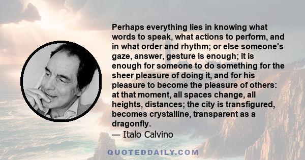 Perhaps everything lies in knowing what words to speak, what actions to perform, and in what order and rhythm; or else someone's gaze, answer, gesture is enough; it is enough for someone to do something for the sheer