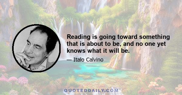 Reading is going toward something that is about to be, and no one yet knows what it will be.