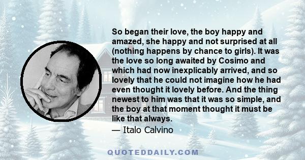 So began their love, the boy happy and amazed, she happy and not surprised at all (nothing happens by chance to girls). It was the love so long awaited by Cosimo and which had now inexplicably arrived, and so lovely