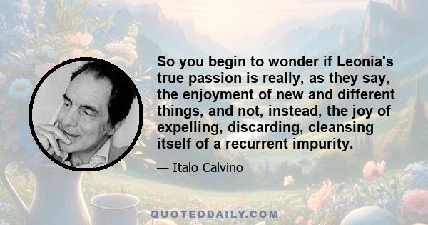 So you begin to wonder if Leonia's true passion is really, as they say, the enjoyment of new and different things, and not, instead, the joy of expelling, discarding, cleansing itself of a recurrent impurity.