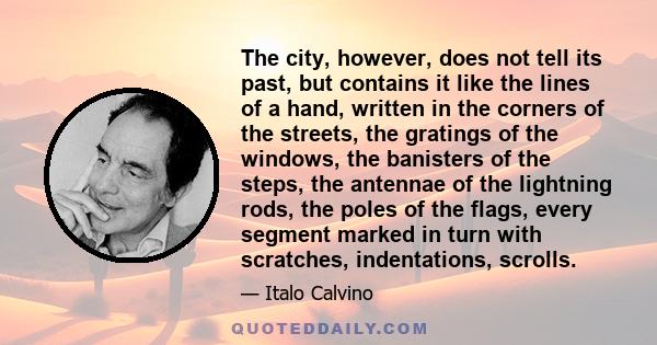 The city, however, does not tell its past, but contains it like the lines of a hand, written in the corners of the streets, the gratings of the windows, the banisters of the steps, the antennae of the lightning rods,