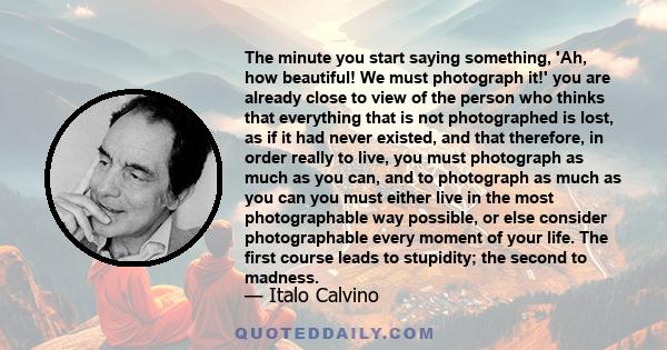 The minute you start saying something, 'Ah, how beautiful! We must photograph it!' you are already close to view of the person who thinks that everything that is not photographed is lost, as if it had never existed, and 