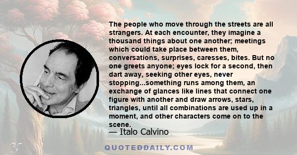 The people who move through the streets are all strangers. At each encounter, they imagine a thousand things about one another; meetings which could take place between them, conversations, surprises, caresses, bites.