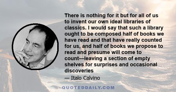 There is nothing for it but for all of us to invent our own ideal libraries of classics. I would say that such a library ought to be composed half of books we have read and that have really counted for us, and half of