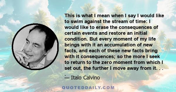 This is what I mean when I say I would like to swim against the stream of time: I would like to erase the consequences of certain events and restore an initial condition. But every moment of my life brings with it an