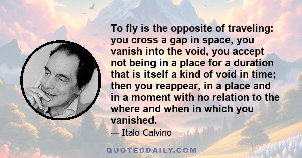 To fly is the opposite of traveling: you cross a gap in space, you vanish into the void, you accept not being in a place for a duration that is itself a kind of void in time; then you reappear, in a place and in a