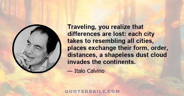 Traveling, you realize that differences are lost: each city takes to resembling all cities, places exchange their form, order, distances, a shapeless dust cloud invades the continents.