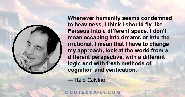 Whenever humanity seems condemned to heaviness, I think I should fly like Perseus into a different space. I don't mean escaping into dreams or into the irrational. I mean that I have to change my approach, look at the