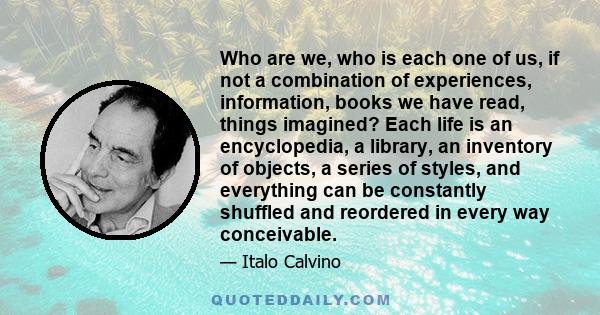 Who are we, who is each one of us, if not a combination of experiences, information, books we have read, things imagined? Each life is an encyclopedia, a library, an inventory of objects, a series of styles, and