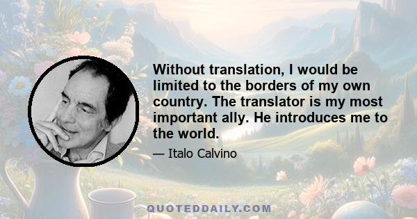 Without translation, I would be limited to the borders of my own country. The translator is my most important ally. He introduces me to the world.