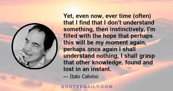 Yet, even now, ever time (often) that I find that I don't understand something, then instinctively, I'm filled with the hope that perhaps this will be my moment again, perhaps once again I shall understand nothing, I