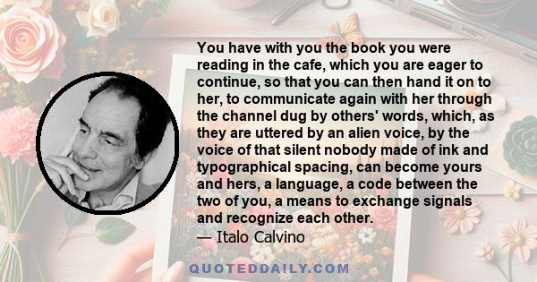 You have with you the book you were reading in the cafe, which you are eager to continue, so that you can then hand it on to her, to communicate again with her through the channel dug by others' words, which, as they