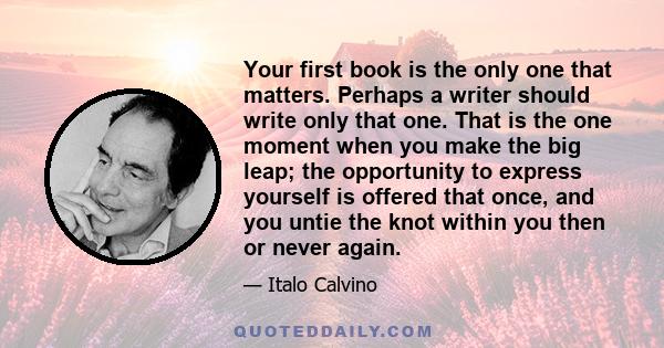 Your first book is the only one that matters. Perhaps a writer should write only that one. That is the one moment when you make the big leap; the opportunity to express yourself is offered that once, and you untie the