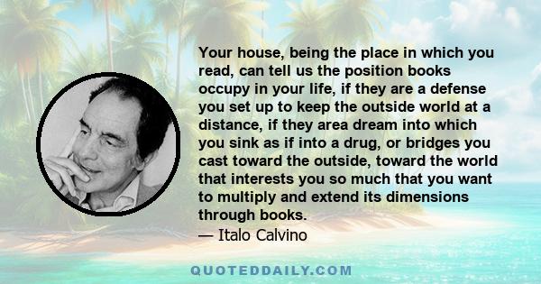 Your house, being the place in which you read, can tell us the position books occupy in your life, if they are a defense you set up to keep the outside world at a distance, if they area dream into which you sink as if