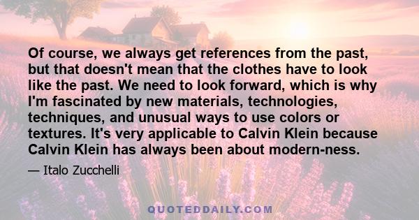 Of course, we always get references from the past, but that doesn't mean that the clothes have to look like the past. We need to look forward, which is why I'm fascinated by new materials, technologies, techniques, and