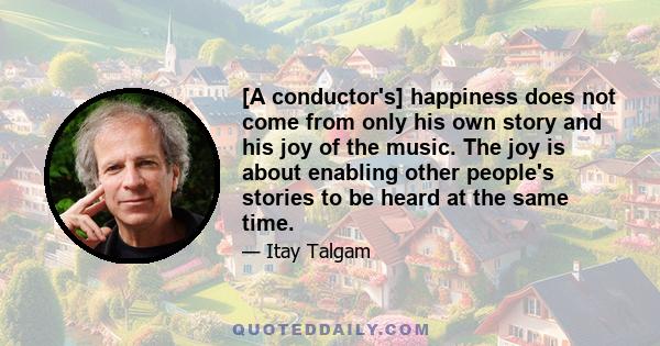 [A conductor's] happiness does not come from only his own story and his joy of the music. The joy is about enabling other people's stories to be heard at the same time.