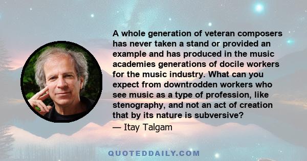 A whole generation of veteran composers has never taken a stand or provided an example and has produced in the music academies generations of docile workers for the music industry. What can you expect from downtrodden