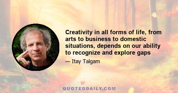 Creativity in all forms of life, from arts to business to domestic situations, depends on our ability to recognize and explore gaps