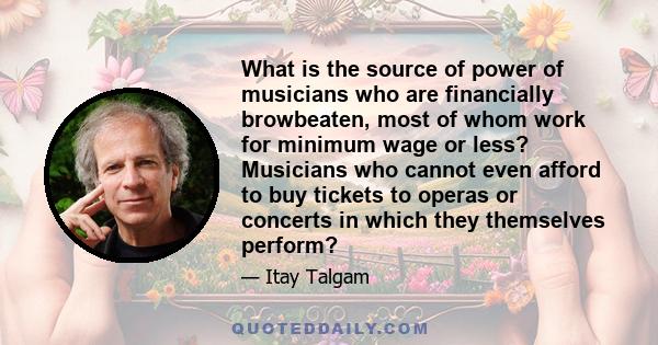 What is the source of power of musicians who are financially browbeaten, most of whom work for minimum wage or less? Musicians who cannot even afford to buy tickets to operas or concerts in which they themselves perform?