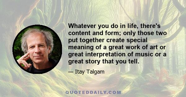 Whatever you do in life, there's content and form; only those two put together create special meaning of a great work of art or great interpretation of music or a great story that you tell.