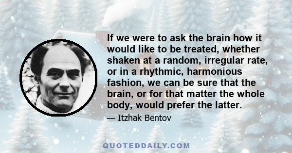 If we were to ask the brain how it would like to be treated, whether shaken at a random, irregular rate, or in a rhythmic, harmonious fashion, we can be sure that the brain, or for that matter the whole body, would