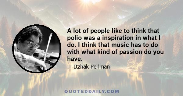 A lot of people like to think that polio was a inspiration in what I do. I think that music has to do with what kind of passion do you have.