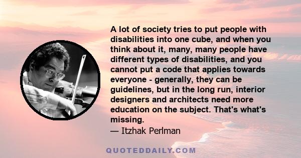 A lot of society tries to put people with disabilities into one cube, and when you think about it, many, many people have different types of disabilities, and you cannot put a code that applies towards everyone -