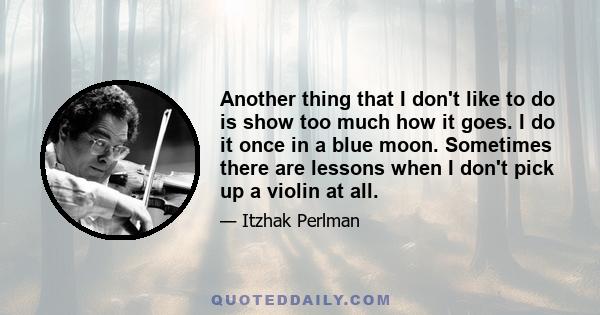 Another thing that I don't like to do is show too much how it goes. I do it once in a blue moon. Sometimes there are lessons when I don't pick up a violin at all.