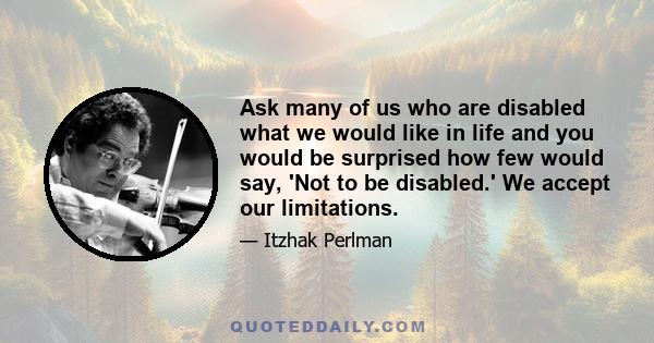 Ask many of us who are disabled what we would like in life and you would be surprised how few would say, 'Not to be disabled.' We accept our limitations.