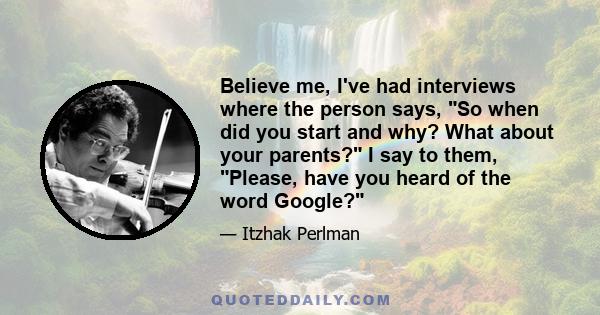 Believe me, I've had interviews where the person says, So when did you start and why? What about your parents? I say to them, Please, have you heard of the word Google?