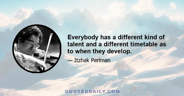 Everybody has a different kind of talent and a different timetable as to when they develop.