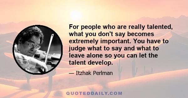 For people who are really talented, what you don't say becomes extremely important. You have to judge what to say and what to leave alone so you can let the talent develop.