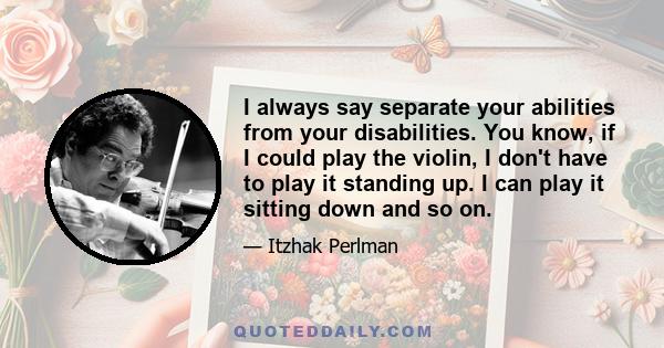 I always say separate your abilities from your disabilities. You know, if I could play the violin, I don't have to play it standing up. I can play it sitting down and so on.