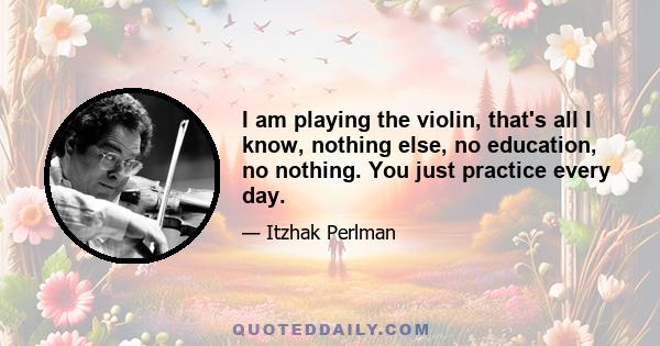 I am playing the violin, that's all I know, nothing else, no education, no nothing. You just practice every day.