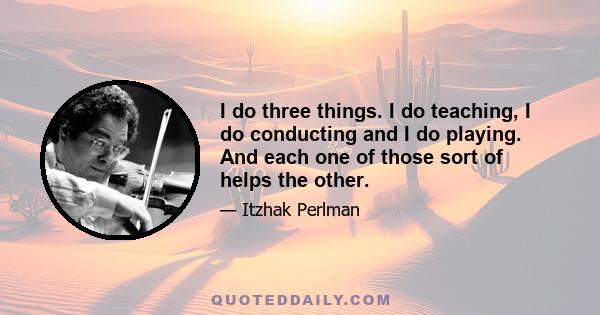 I do three things. I do teaching, I do conducting and I do playing. And each one of those sort of helps the other.