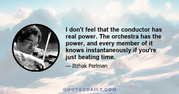 I don't feel that the conductor has real power. The orchestra has the power, and every member of it knows instantaneously if you're just beating time.