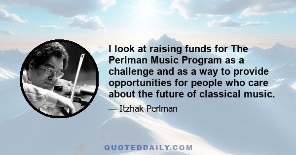 I look at raising funds for The Perlman Music Program as a challenge and as a way to provide opportunities for people who care about the future of classical music.