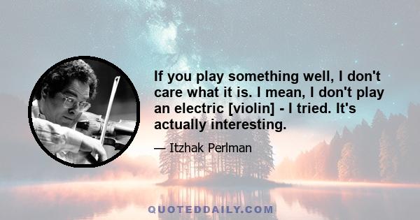 If you play something well, I don't care what it is. I mean, I don't play an electric [violin] - I tried. It's actually interesting.