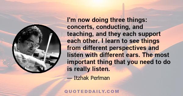 I'm now doing three things: concerts, conducting, and teaching, and they each support each other. I learn to see things from different perspectives and listen with different ears. The most important thing that you need