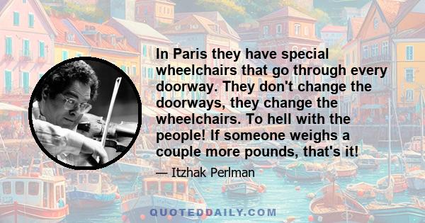 In Paris they have special wheelchairs that go through every doorway. They don't change the doorways, they change the wheelchairs. To hell with the people! If someone weighs a couple more pounds, that's it!