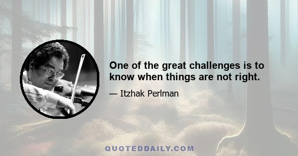 One of the great challenges is to know when things are not right.