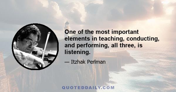 One of the most important elements in teaching, conducting, and performing, all three, is listening.