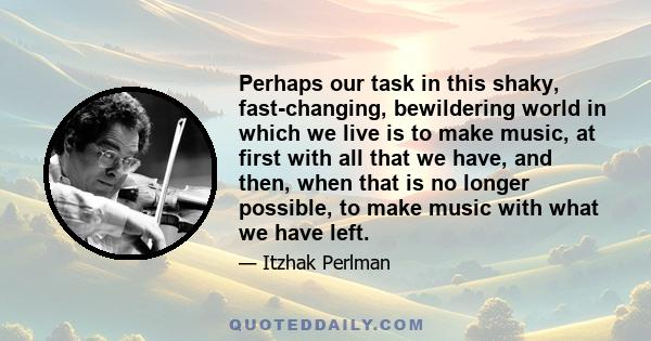 Perhaps our task in this shaky, fast-changing, bewildering world in which we live is to make music, at first with all that we have, and then, when that is no longer possible, to make music with what we have left.