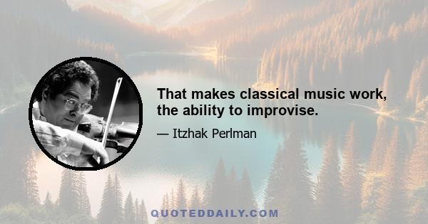 That makes classical music work, the ability to improvise.