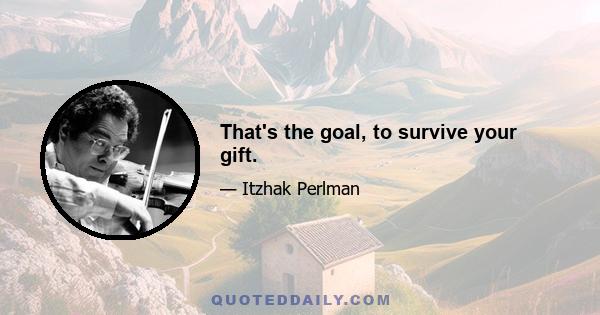 That's the goal, to survive your gift.